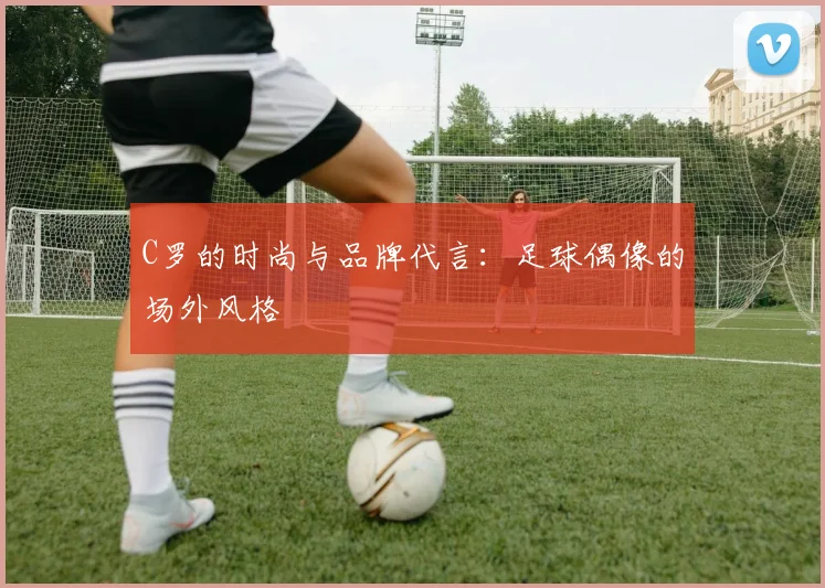 C罗的时尚与品牌代言：足球偶像的场外风格