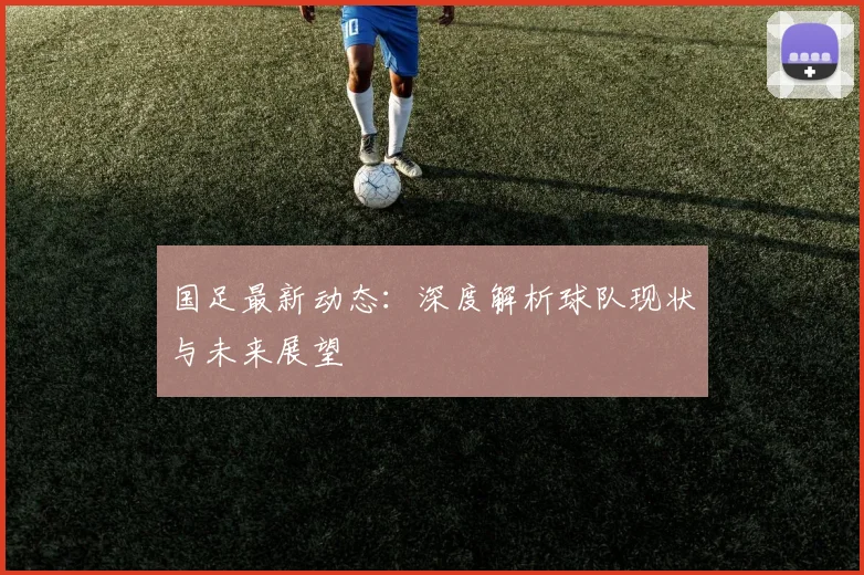 国足最新动态：深度解析球队现状与未来展望