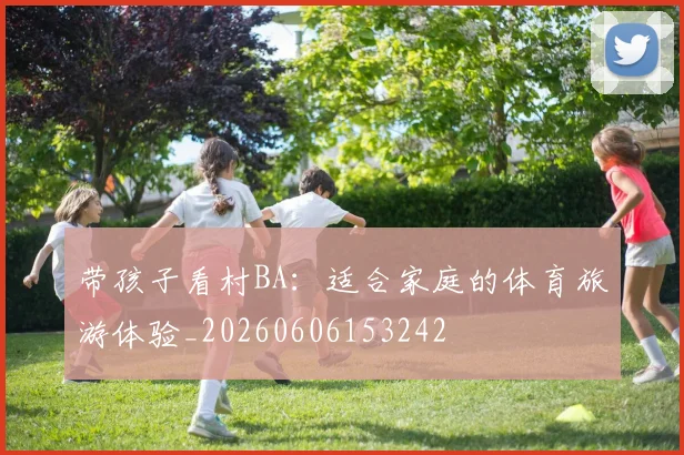 带孩子看村BA：适合家庭的体育旅游体验_20260606153242