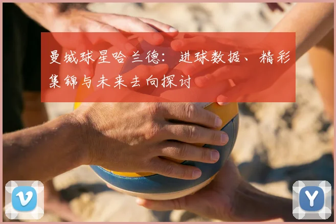 曼城球星哈兰德：进球数据、精彩集锦与未来去向探讨