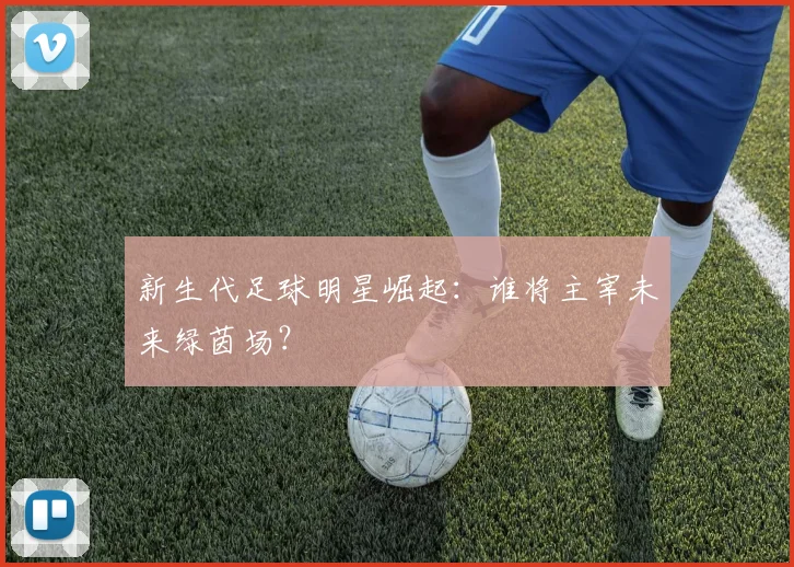 新生代足球明星崛起：谁将主宰未来绿茵场？