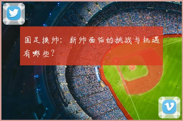国足换帅：新帅面临的挑战与机遇有哪些？
