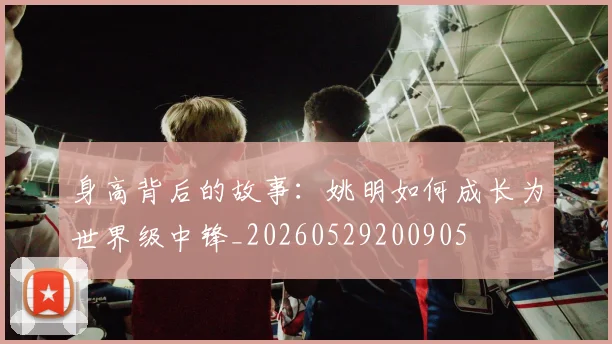 身高背后的故事：姚明如何成长为世界级中锋_20260529200905
