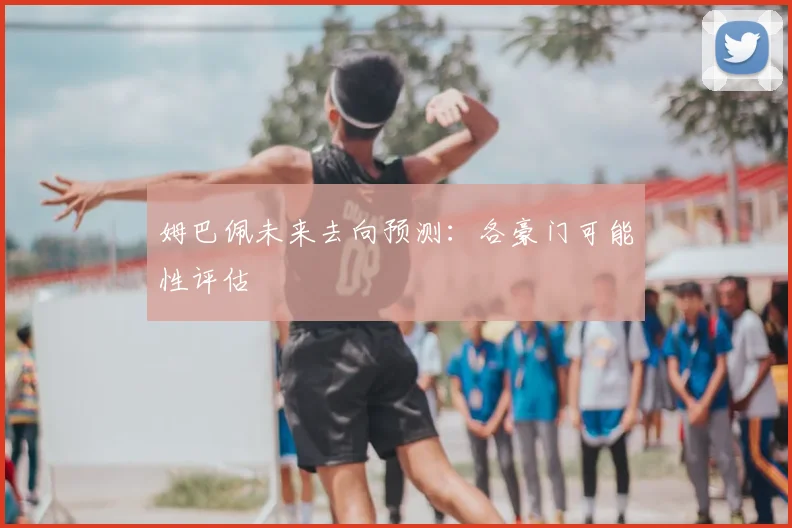 姆巴佩未来去向预测：各豪门可能性评估