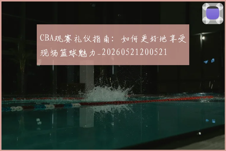 CBA观赛礼仪指南:如何更好地享受现场篮球魅力_20260521200521