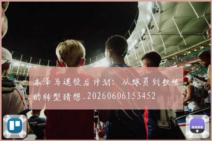 本泽马退役后计划：从球员到教练的转型猜想_20260606153452