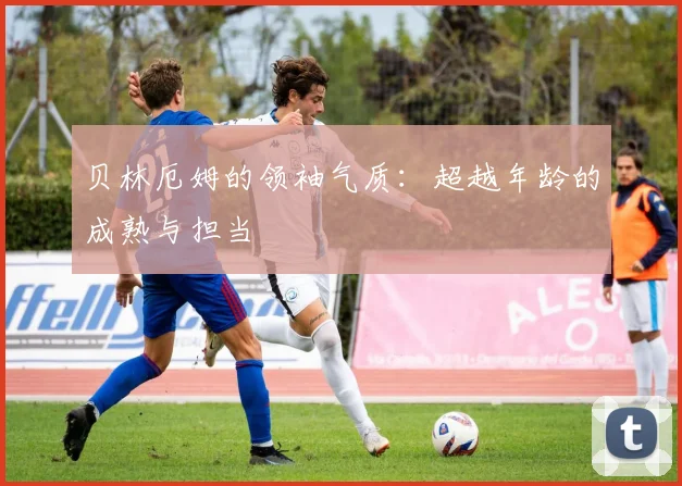 贝林厄姆的领袖气质：超越年龄的成熟与担当