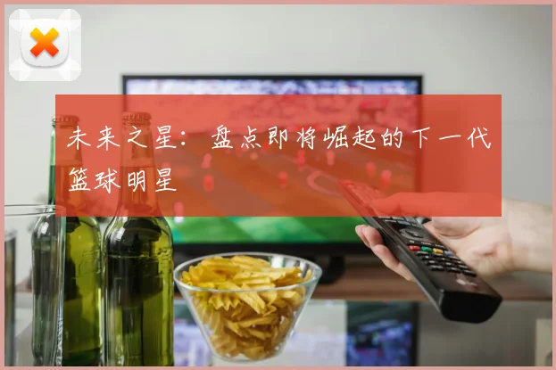 未来之星：盘点即将崛起的下一代篮球明星