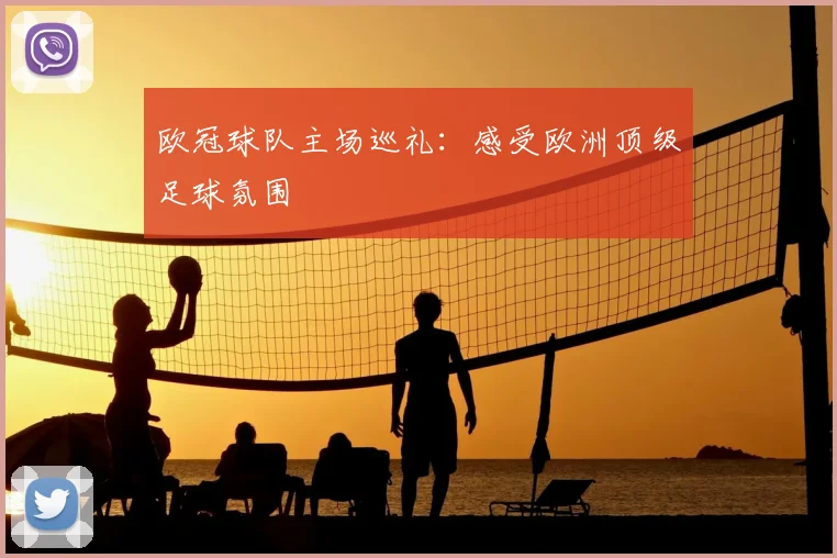 欧冠球队主场巡礼：感受欧洲顶级足球氛围