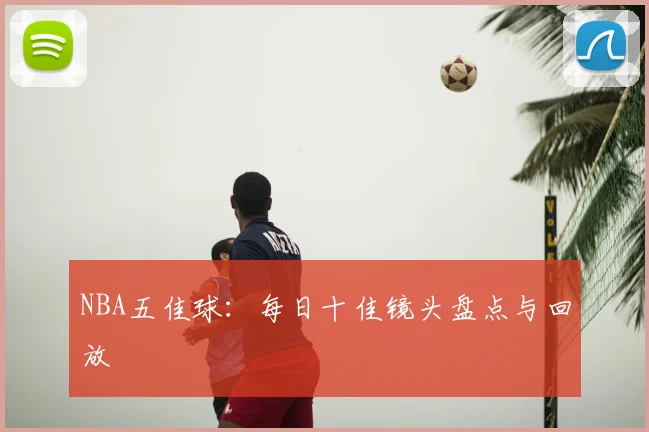NBA五佳球：每日十佳镜头盘点与回放