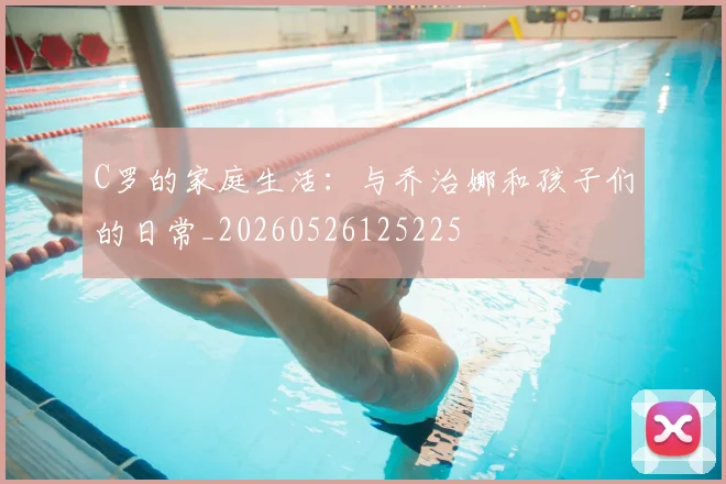 C罗的家庭生活：与乔治娜和孩子们的日常_20260526125225