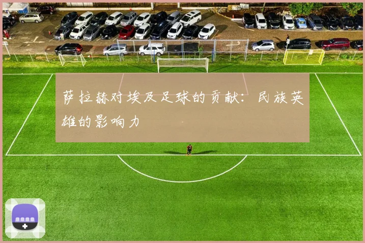 萨拉赫对埃及足球的贡献：民族英雄的影响力