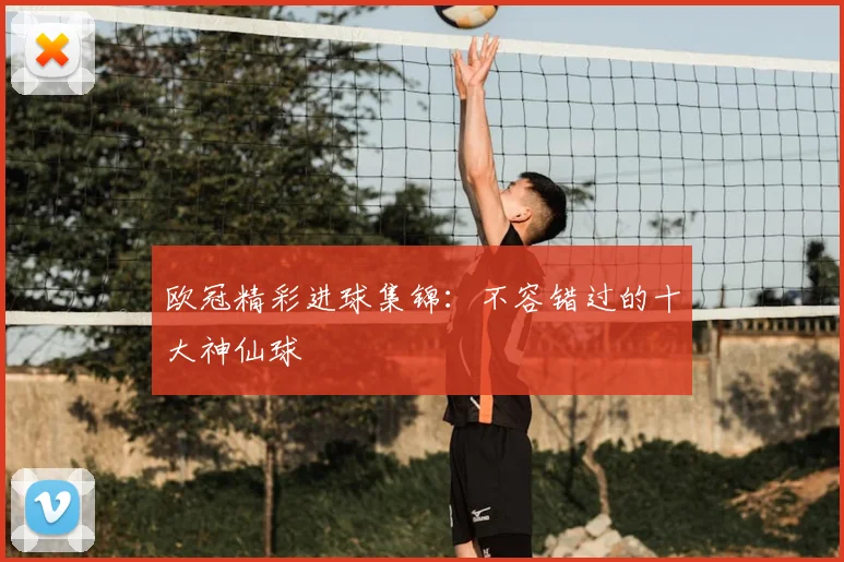 欧冠精彩进球集锦：不容错过的十大神仙球