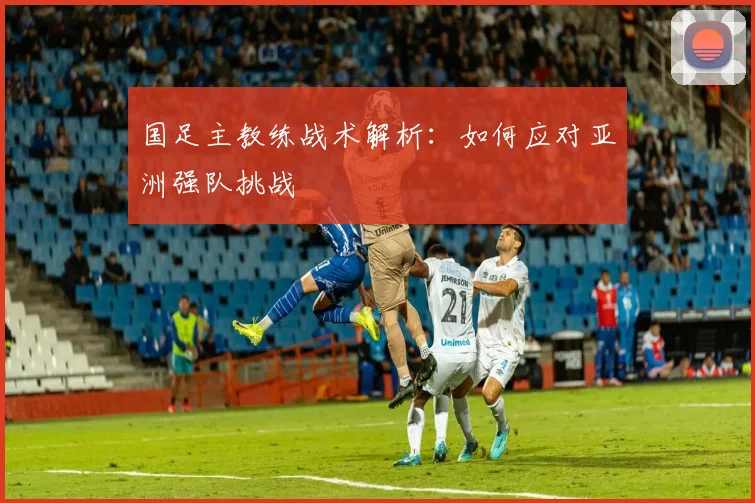 国足主教练战术解析：如何应对亚洲强队挑战