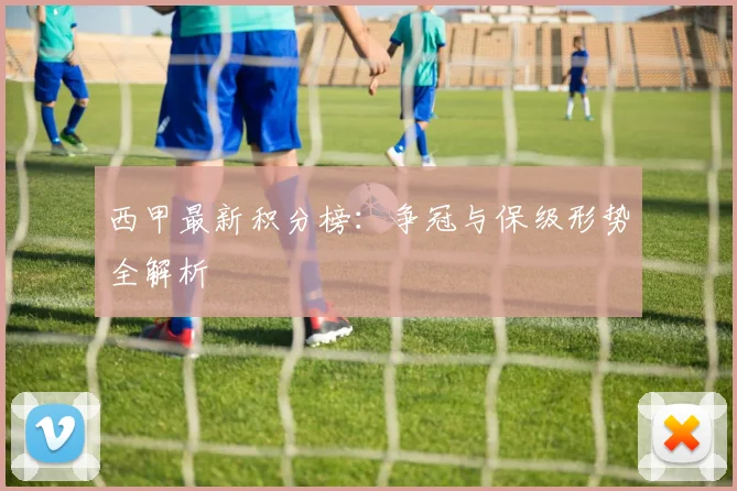 西甲最新积分榜：争冠与保级形势全解析