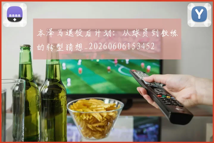 本泽马退役后计划：从球员到教练的转型猜想_20260606153452