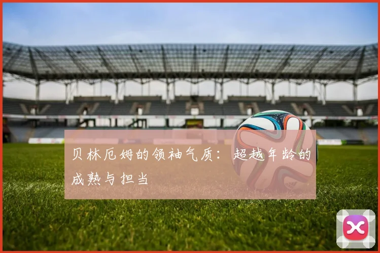 贝林厄姆的领袖气质：超越年龄的成熟与担当