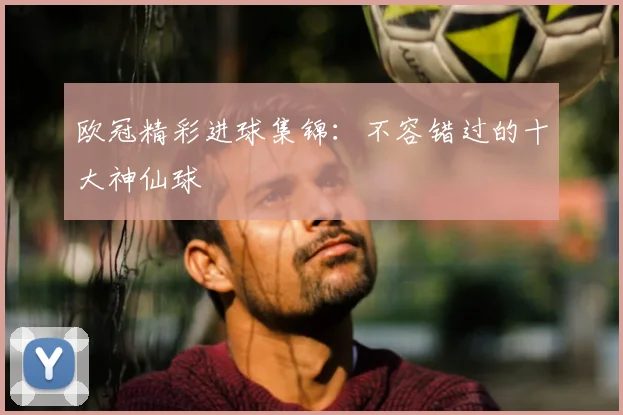 欧冠精彩进球集锦：不容错过的十大神仙球